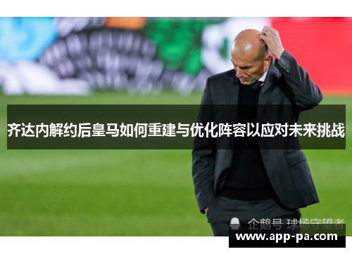 齐达内解约后皇马如何重建与优化阵容以应对未来挑战