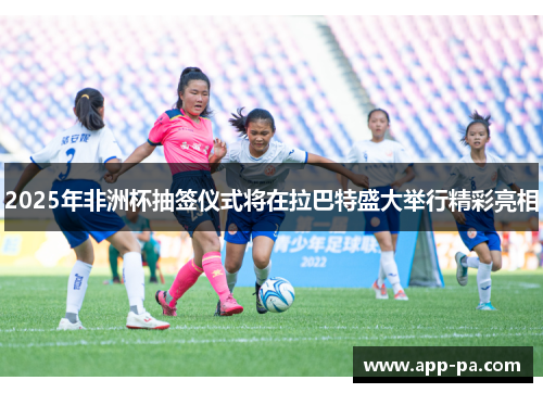 2025年非洲杯抽签仪式将在拉巴特盛大举行精彩亮相