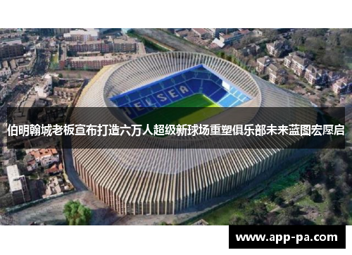 伯明翰城老板宣布打造六万人超级新球场重塑俱乐部未来蓝图宏愿启
