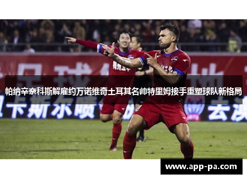 帕纳辛奈科斯解雇约万诺维奇土耳其名帅特里姆接手重塑球队新格局