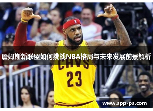 詹姆斯新联盟如何挑战NBA格局与未来发展前景解析