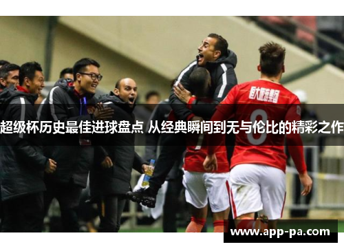 超级杯历史最佳进球盘点 从经典瞬间到无与伦比的精彩之作
