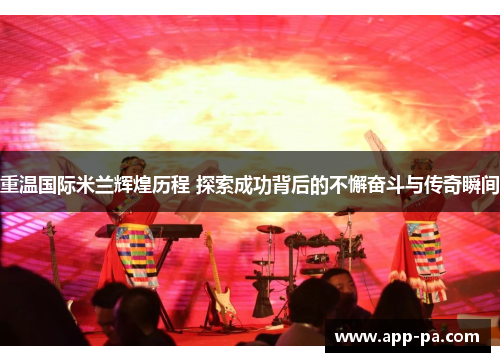 重温国际米兰辉煌历程 探索成功背后的不懈奋斗与传奇瞬间